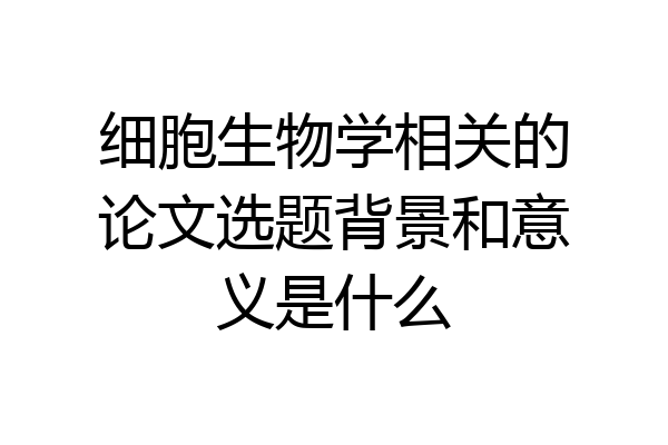 细胞生物学相关的论文选题背景和意义是什么