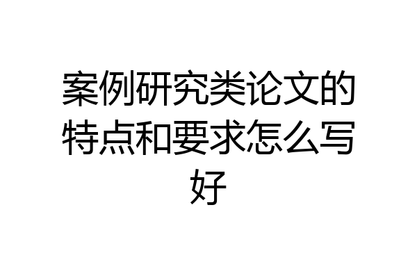 案例研究类论文的特点和要求怎么写好