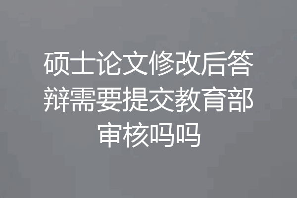 硕士论文修改后答辩需要提交教育部审核吗吗