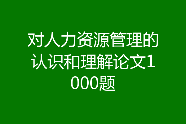 对人力资源管理的认识和理解论文1000题