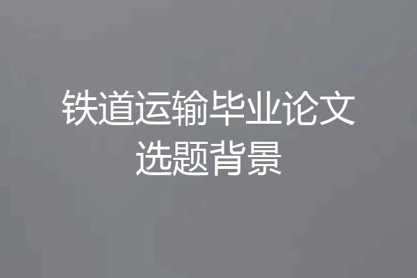 铁道运输毕业论文选题背景