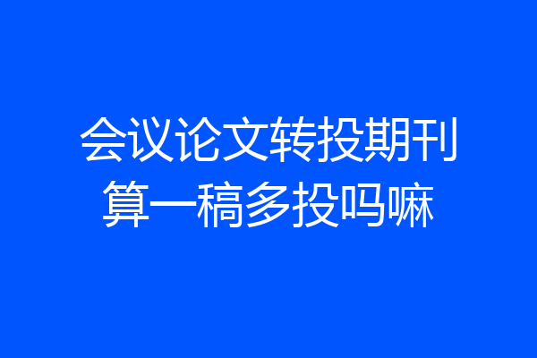 会议论文转投期刊算一稿多投吗嘛