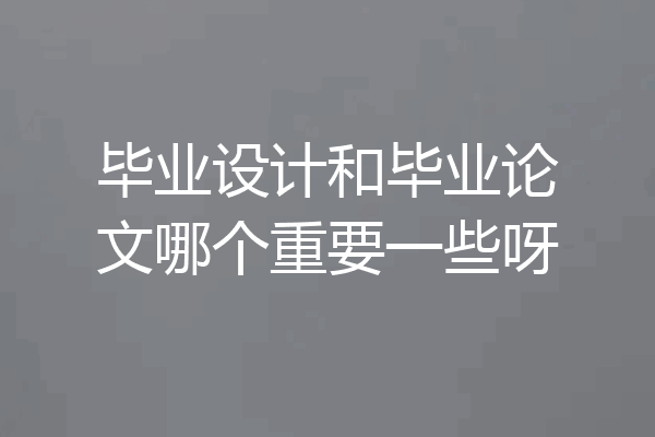 毕业设计和毕业论文哪个重要一些呀