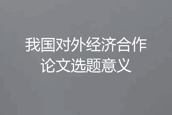 我国对外经济合作论文选题意义