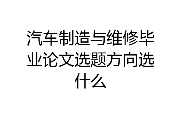 汽车制造与维修毕业论文选题方向选什么
