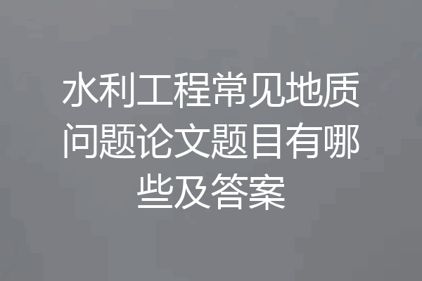 水利工程常见地质问题论文题目有哪些及答案