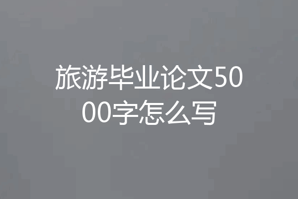 旅游毕业论文5000字怎么写