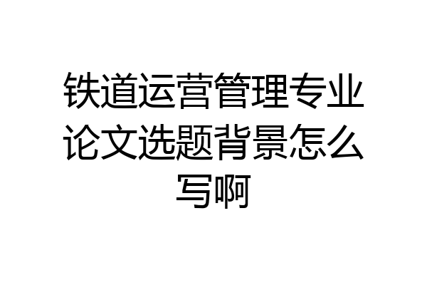 铁道运营管理专业论文选题背景怎么写啊