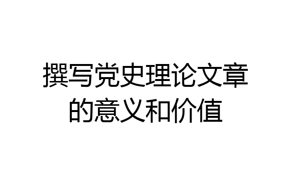 撰写党史理论文章的意义和价值