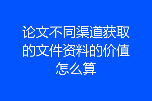 论文不同渠道获取的文件资料的价值怎么算