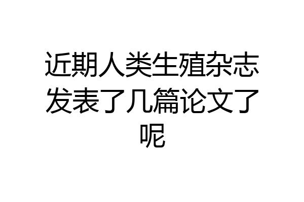 近期人类生殖杂志发表了几篇论文了呢