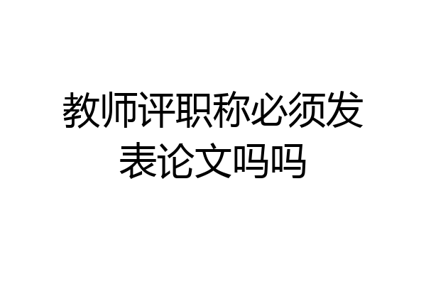 教师评职称必须发表论文吗吗