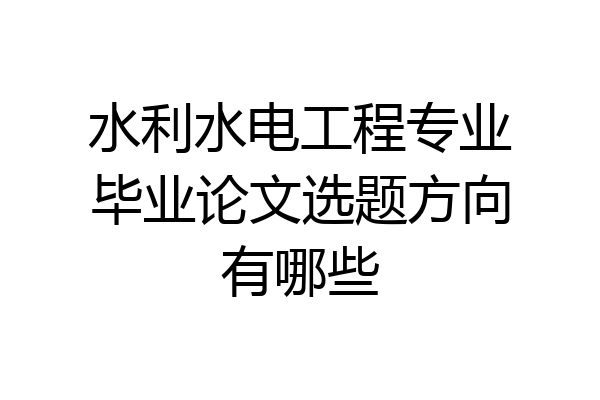 水利水电工程专业毕业论文选题方向有哪些