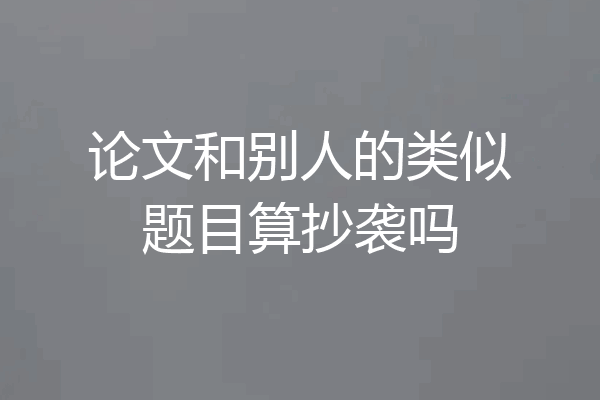论文和别人的类似题目算抄袭吗