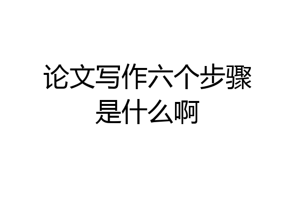 论文写作六个步骤是什么啊