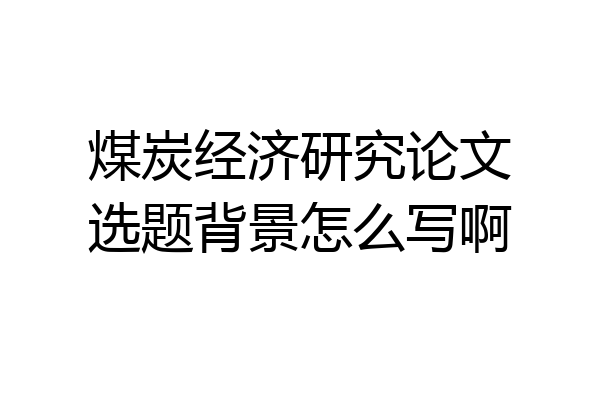 煤炭经济研究论文选题背景怎么写啊