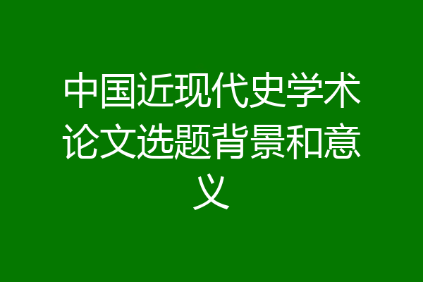中国近现代史学术论文选题背景和意义