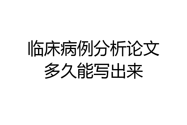 临床病例分析论文多久能写出来