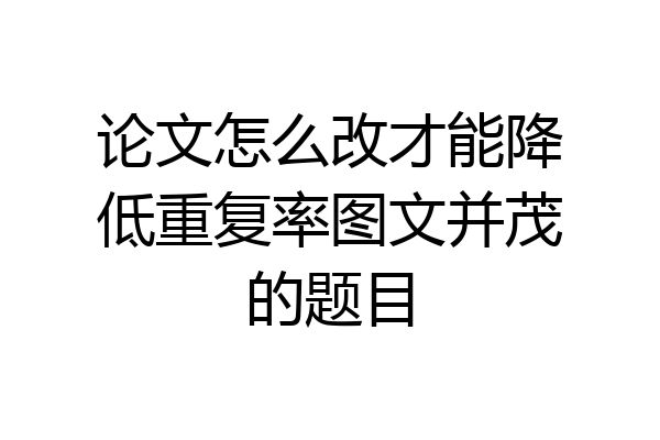 论文怎么改才能降低重复率图文并茂的题目