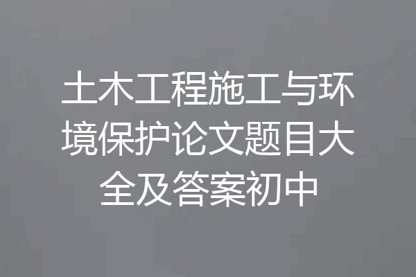 土木工程施工与环境保护论文题目大全及答案初中