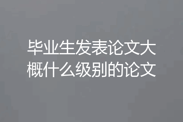 毕业生发表论文大概什么级别的论文