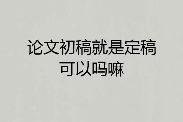 论文初稿就是定稿可以吗嘛