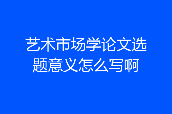 艺术市场学论文选题意义怎么写啊