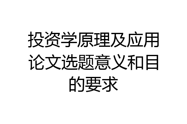 投资学原理及应用论文选题意义和目的要求