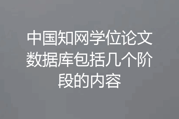 中国知网学位论文数据库包括几个阶段的内容