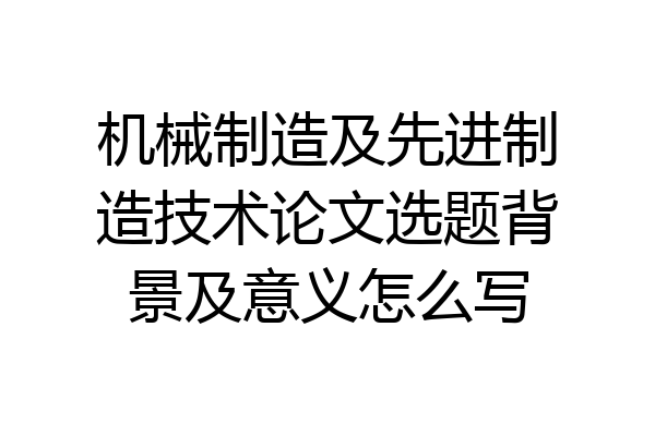 机械制造及先进制造技术论文选题背景及意义怎么写