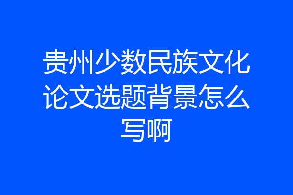 贵州少数民族文化论文选题背景怎么写啊