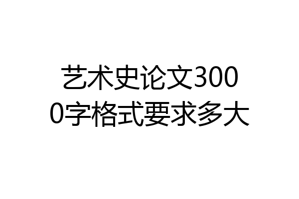 艺术史论文3000字格式要求多大