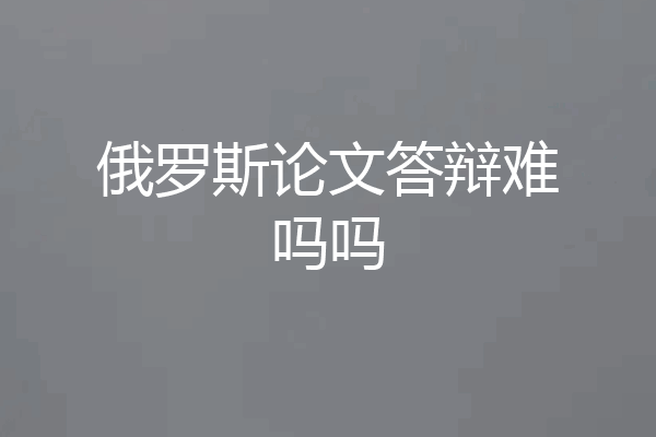 俄罗斯论文答辩难吗吗
