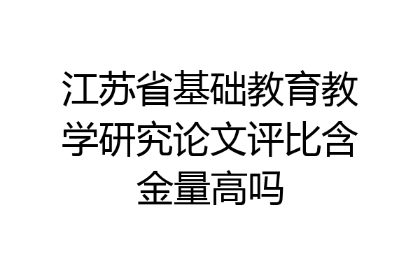 江苏省基础教育教学研究论文评比含金量高吗