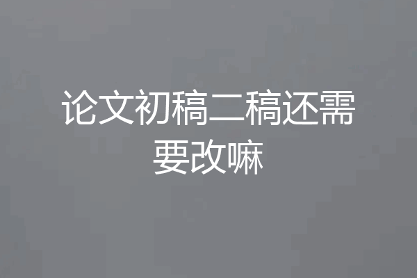 论文初稿二稿还需要改嘛