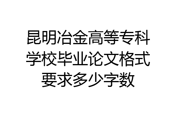 昆明冶金高等专科学校毕业论文格式要求多少字数