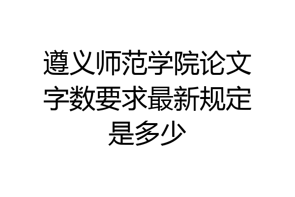 遵义师范学院论文字数要求最新规定是多少