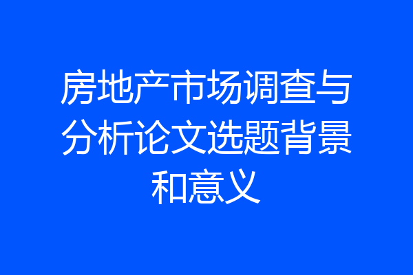 房地产市场调查与分析论文选题背景和意义
