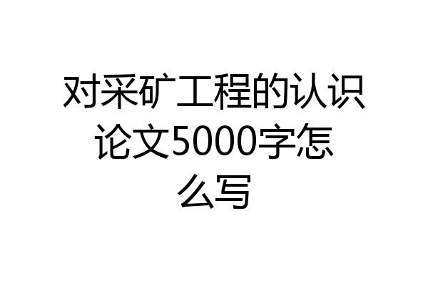 对采矿工程的认识论文5000字怎么写