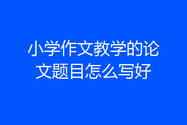 小学作文教学的论文题目怎么写好