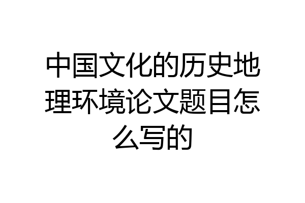中国文化的历史地理环境论文题目怎么写的