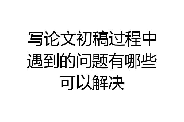 写论文初稿过程中遇到的问题有哪些可以解决