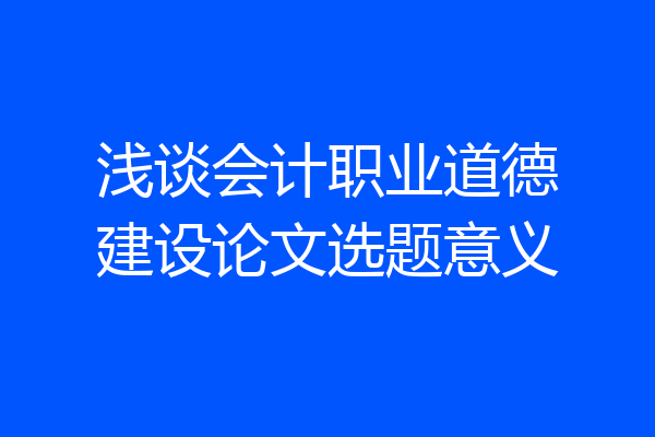浅谈会计职业道德建设论文选题意义