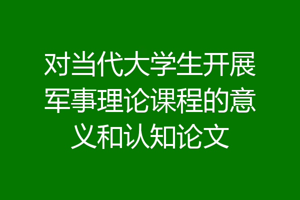 对当代大学生开展军事理论课程的意义和认知论文