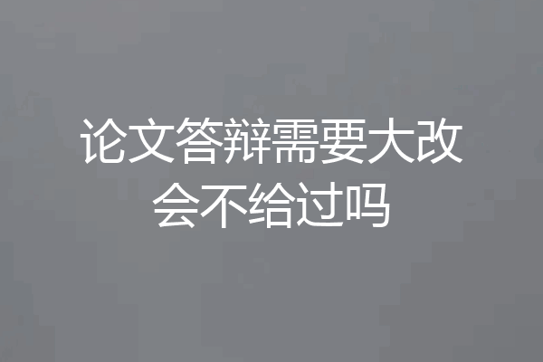 论文答辩需要大改会不给过吗
