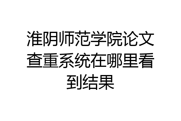 淮阴师范学院论文查重系统在哪里看到结果