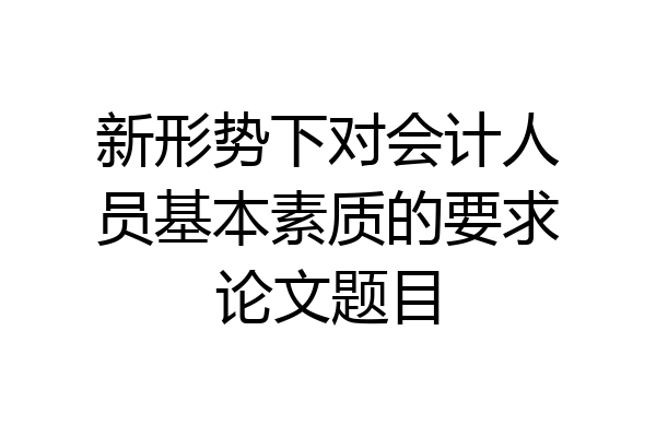 新形势下对会计人员基本素质的要求论文题目