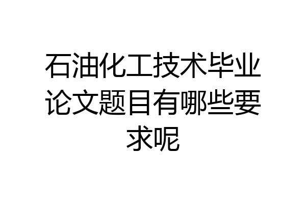 石油化工技术毕业论文题目有哪些要求呢