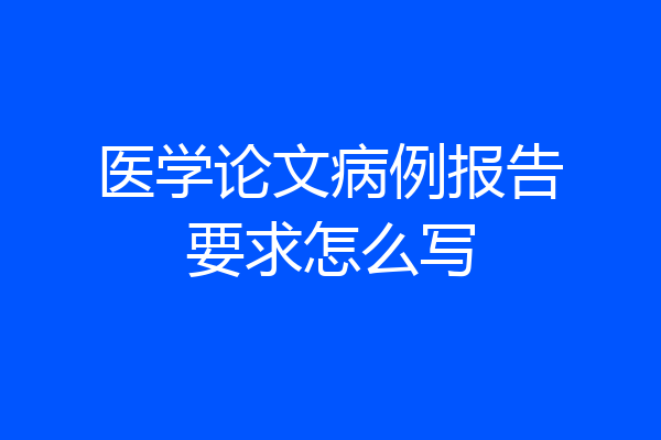 医学论文病例报告要求怎么写