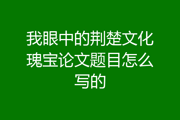 我眼中的荆楚文化瑰宝论文题目怎么写的